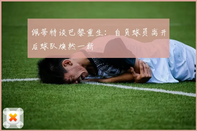 佩蒂特谈巴黎重生：自负球员离开后球队焕然一新