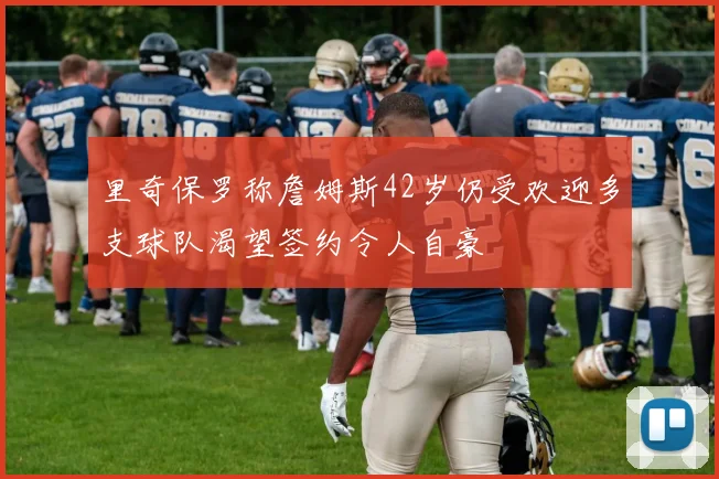 里奇保罗称詹姆斯42岁仍受欢迎多支球队渴望签约令人自豪