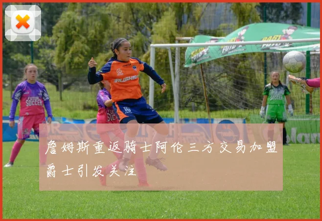 詹姆斯重返骑士阿伦三方交易加盟爵士引发关注