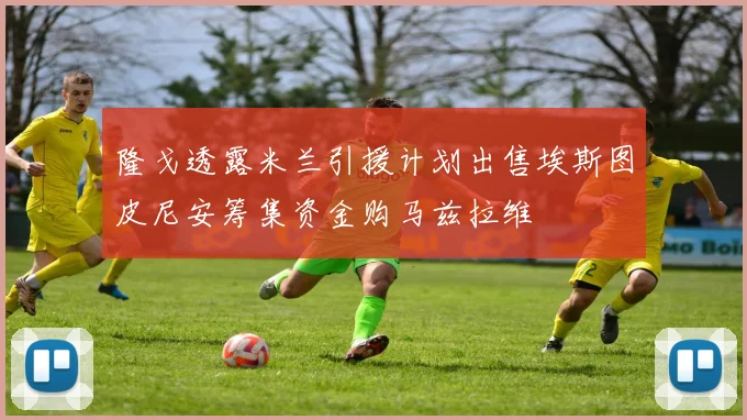 隆戈透露米兰引援计划出售埃斯图皮尼安筹集资金购马兹拉维
