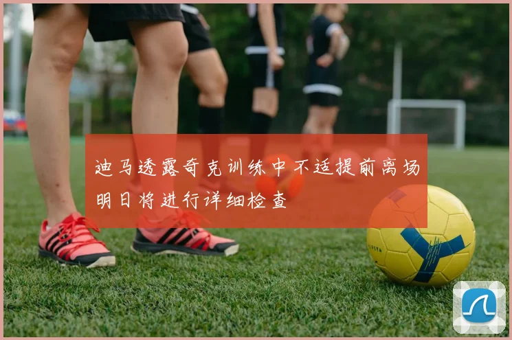 迪马透露奇克训练中不适提前离场明日将进行详细检查