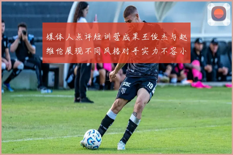 媒体人点评短训营成果王俊杰与赵维伦展现不同风格对手实力不容小觑