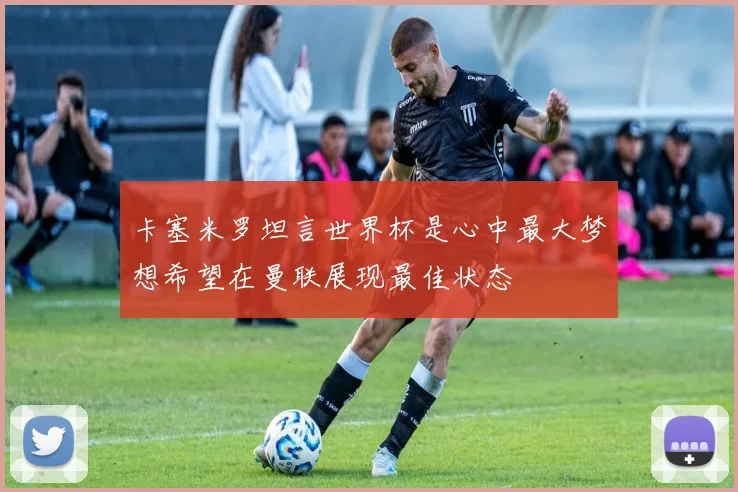 卡塞米罗坦言世界杯是心中最大梦想希望在曼联展现最佳状态