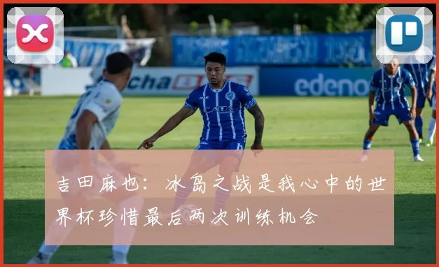 吉田麻也：冰岛之战是我心中的世界杯珍惜最后两次训练机会