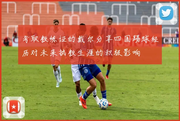 考取教练证的戴尔分享四国踢球经历对未来执教生涯的积极影响