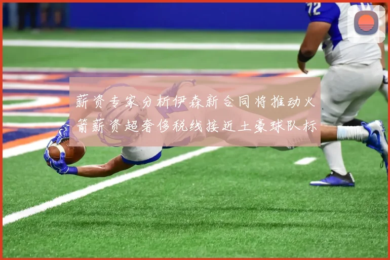 薪资专家分析伊森新合同将推动火箭薪资超奢侈税线接近土豪球队标准