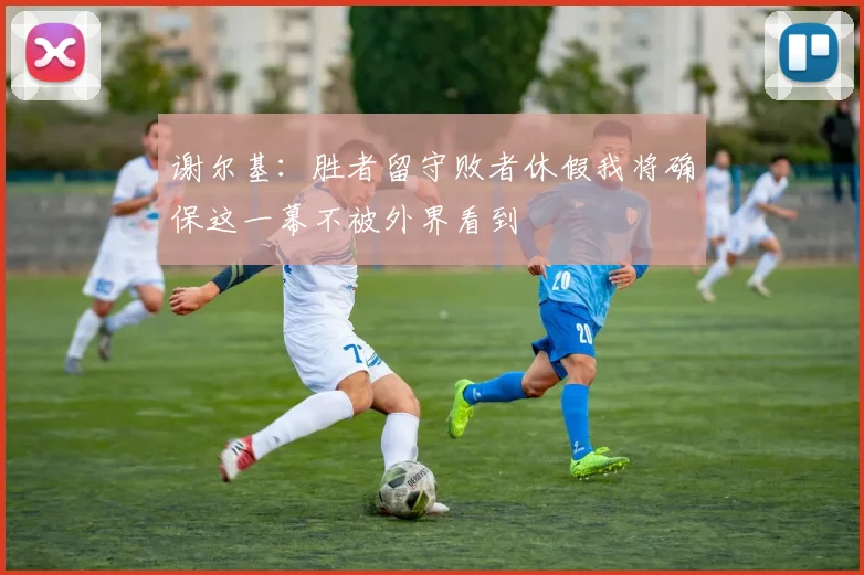 谢尔基：胜者留守败者休假我将确保这一幕不被外界看到