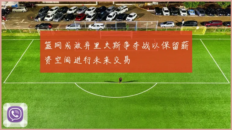 篮网或放弃里夫斯争夺战以保留薪资空间进行未来交易