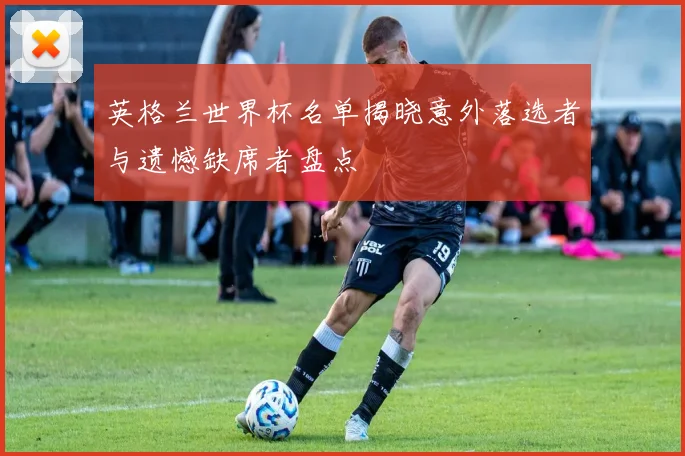 英格兰世界杯名单揭晓意外落选者与遗憾缺席者盘点