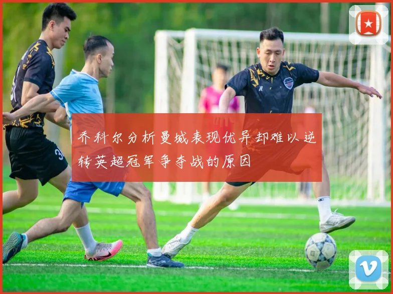 乔科尔分析曼城表现优异却难以逆转英超冠军争夺战的原因