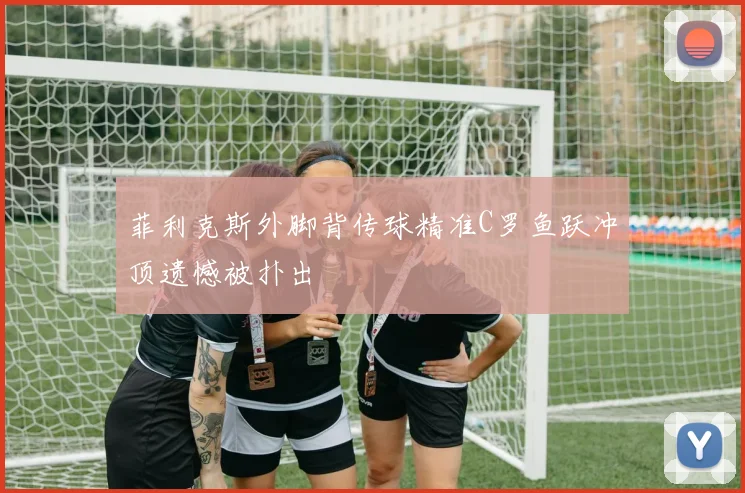 菲利克斯外脚背传球精准C罗鱼跃冲顶遗憾被扑出