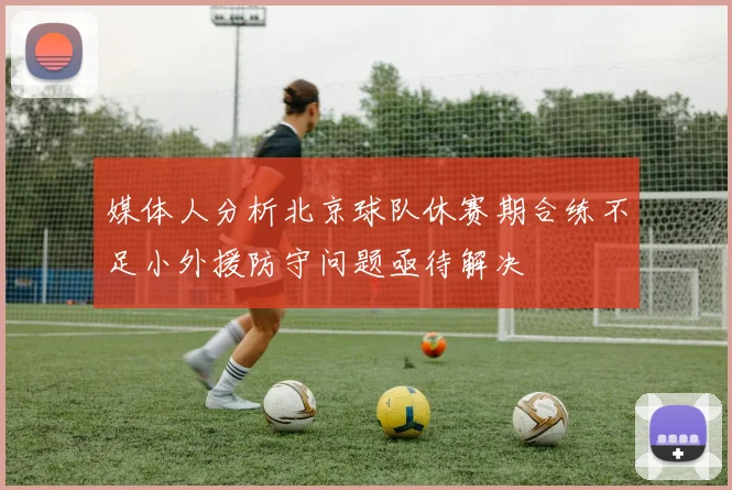 媒体人分析北京球队休赛期合练不足小外援防守问题亟待解决