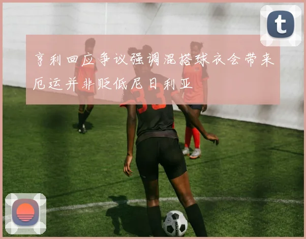 亨利回应争议强调混搭球衣会带来厄运并非贬低尼日利亚