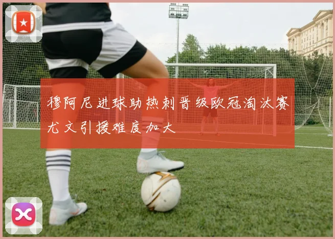 穆阿尼进球助热刺晋级欧冠淘汰赛尤文引援难度加大
