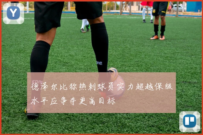 德泽尔比称热刺球员实力超越保级水平应争夺更高目标