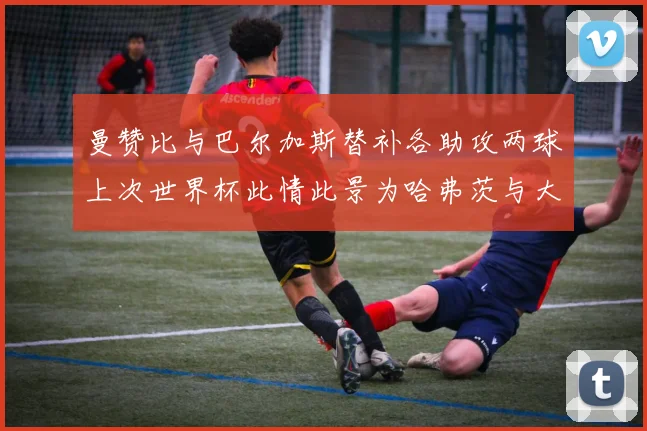 曼赞比与巴尔加斯替补各助攻两球上次世界杯此情此景为哈弗茨与大菲尔