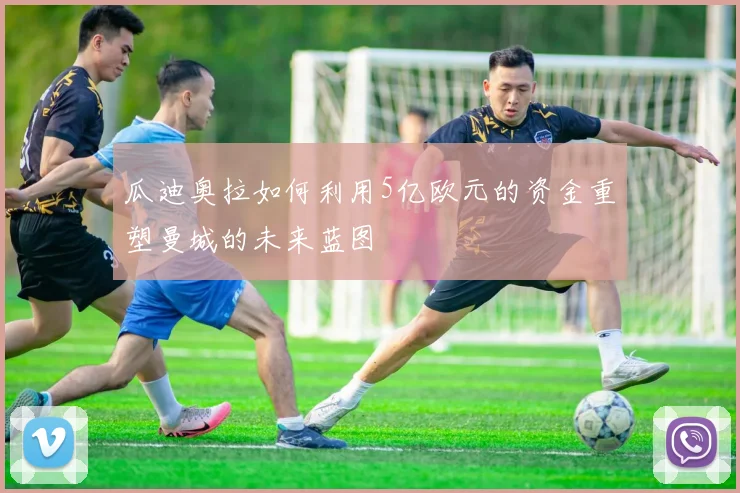 瓜迪奥拉如何利用5亿欧元的资金重塑曼城的未来蓝图
