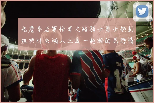 老詹季后赛传奇之路骑士勇士热刺经典对决湖人三度一轮游的恩怨情仇
