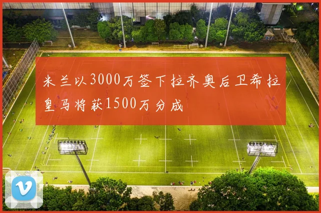 米兰以3000万签下拉齐奥后卫希拉皇马将获1500万分成