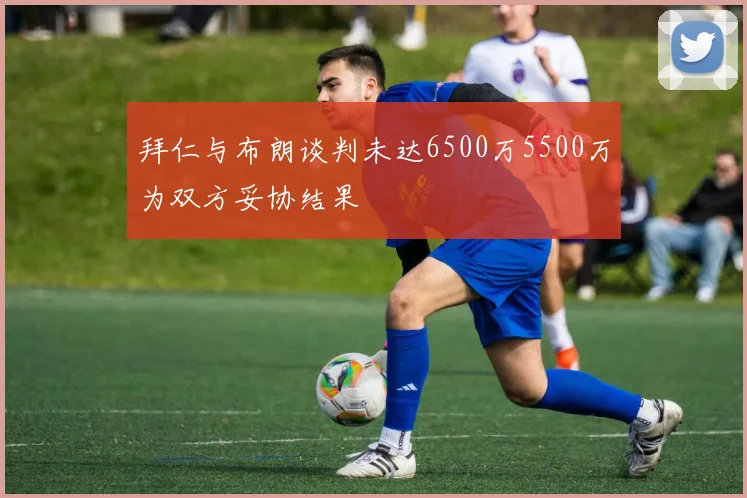 拜仁与布朗谈判未达6500万5500万为双方妥协结果