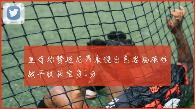 里奇称赞迈尼昂表现出色客场艰难战平收获宝贵1分