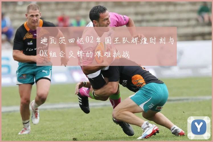迪瓦茨回忆02年国王队辉煌时刻与OK组合交锋的艰难挑战
