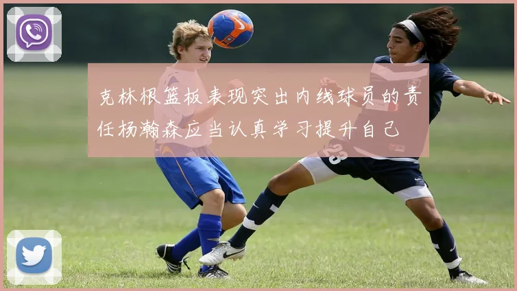 克林根篮板表现突出内线球员的责任杨瀚森应当认真学习提升自己
