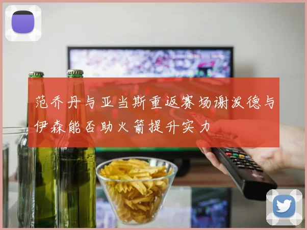 范乔丹与亚当斯重返赛场谢泼德与伊森能否助火箭提升实力