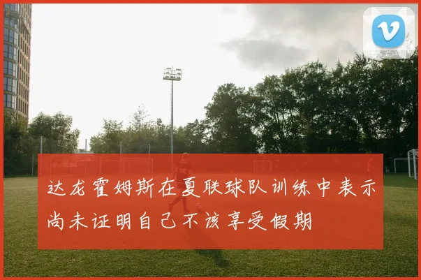 达龙霍姆斯在夏联球队训练中表示尚未证明自己不该享受假期